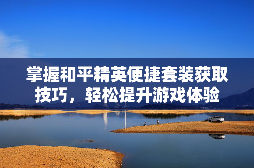 掌握和平精英便捷套装获取技巧，轻松提升游戏体验