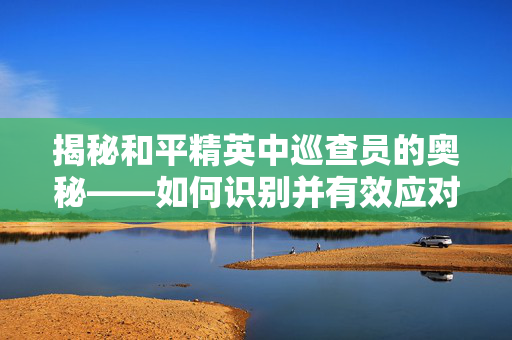揭秘和平精英中巡查员的奥秘——如何识别并有效应对