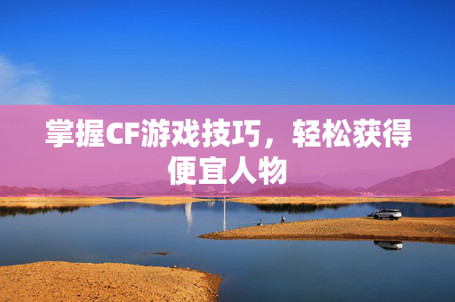 掌握CF游戏技巧，轻松获得便宜人物