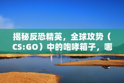 揭秘反恐精英，全球攻势（CS:GO）中的咆哮箱子，哪个箱子最值得开？