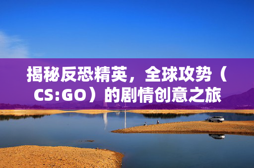 揭秘反恐精英，全球攻势（CS:GO）的剧情创意之旅