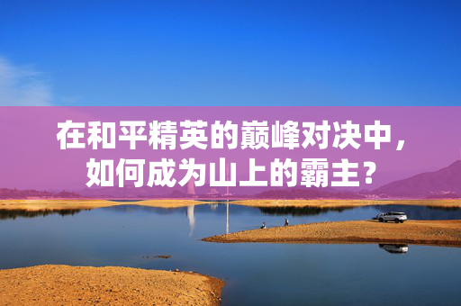 在和平精英的巅峰对决中，如何成为山上的霸主？