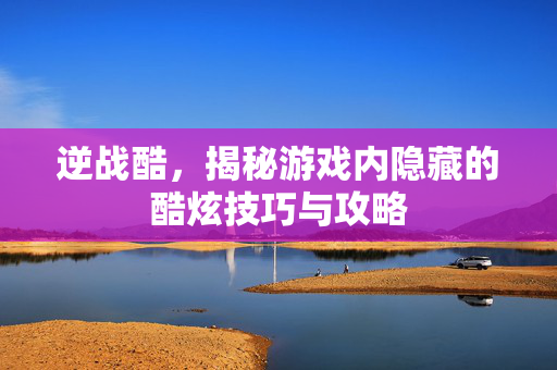 逆战酷，揭秘游戏内隐藏的酷炫技巧与攻略