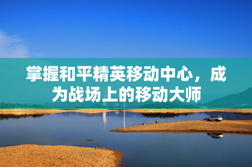 掌握和平精英移动中心，成为战场上的移动大师