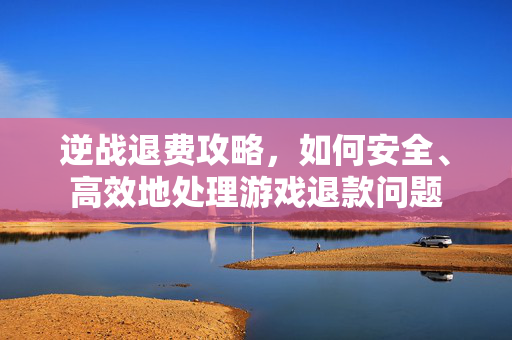 逆战退费攻略，如何安全、高效地处理游戏退款问题