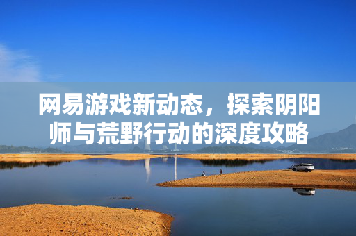 网易游戏新动态，探索阴阳师与荒野行动的深度攻略