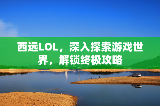 西远LOL，深入探索游戏世界，解锁终极攻略