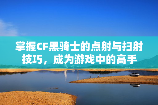 掌握CF黑骑士的点射与扫射技巧，成为游戏中的高手