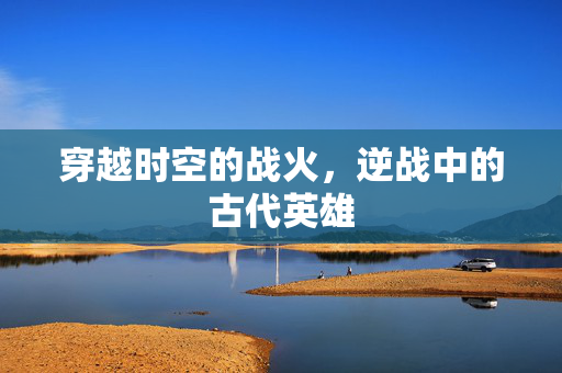 穿越时空的战火，逆战中的古代英雄
