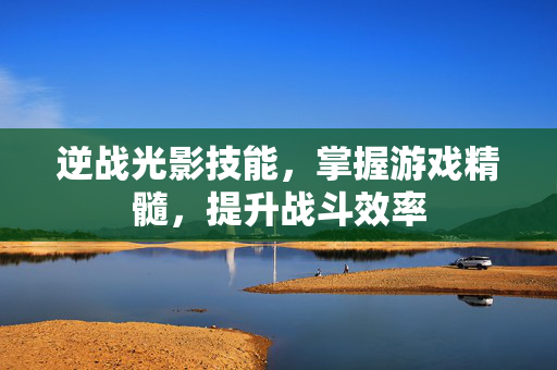 逆战光影技能，掌握游戏精髓，提升战斗效率
