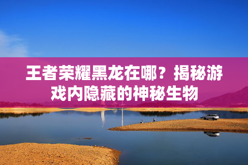 王者荣耀黑龙在哪？揭秘游戏内隐藏的神秘生物