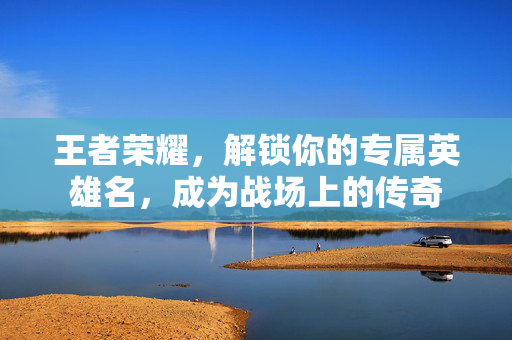 王者荣耀，解锁你的专属英雄名，成为战场上的传奇