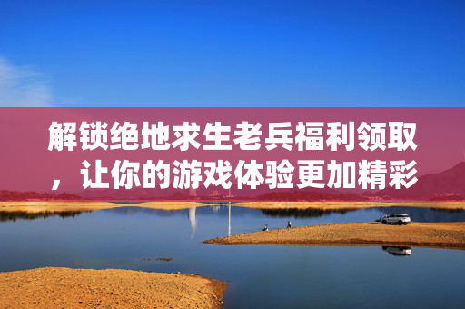 解锁绝地求生老兵福利领取，让你的游戏体验更加精彩！