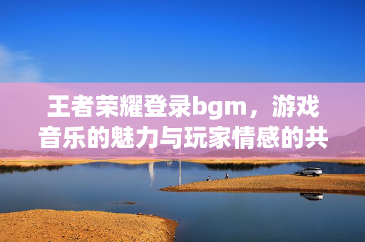 王者荣耀登录bgm，游戏音乐的魅力与玩家情感的共鸣