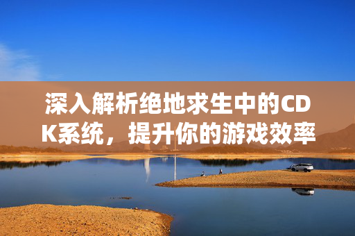 深入解析绝地求生中的CDK系统，提升你的游戏效率