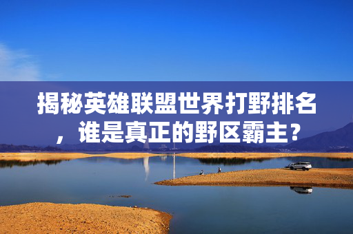 揭秘英雄联盟世界打野排名，谁是真正的野区霸主？