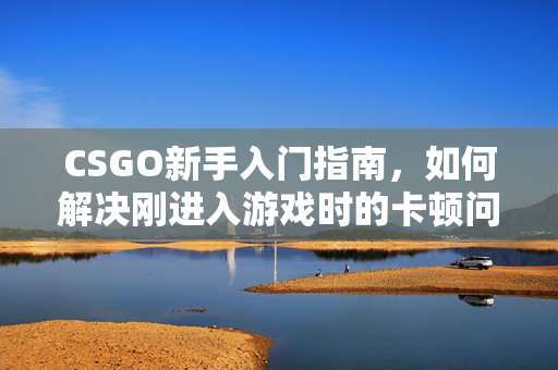 CSGO新手入门指南，如何解决刚进入游戏时的卡顿问题