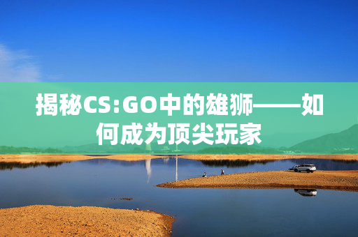 揭秘CS:GO中的雄狮——如何成为顶尖玩家