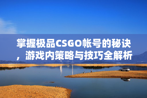 掌握极品CSGO帐号的秘诀，游戏内策略与技巧全解析