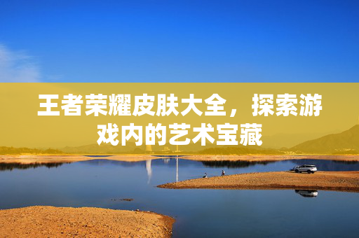 王者荣耀皮肤大全，探索游戏内的艺术宝藏