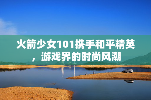 火箭少女101携手和平精英，游戏界的时尚风潮
