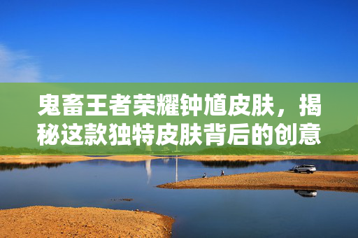 鬼畜王者荣耀钟馗皮肤，揭秘这款独特皮肤背后的创意与魅力