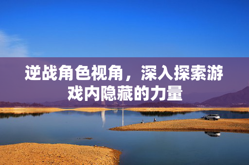 逆战角色视角，深入探索游戏内隐藏的力量