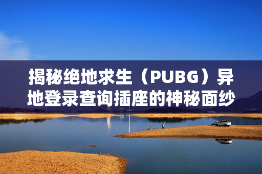 揭秘绝地求生（PUBG）异地登录查询插座的神秘面纱