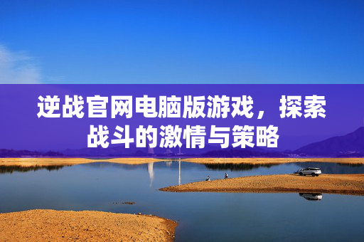 逆战官网电脑版游戏，探索战斗的激情与策略