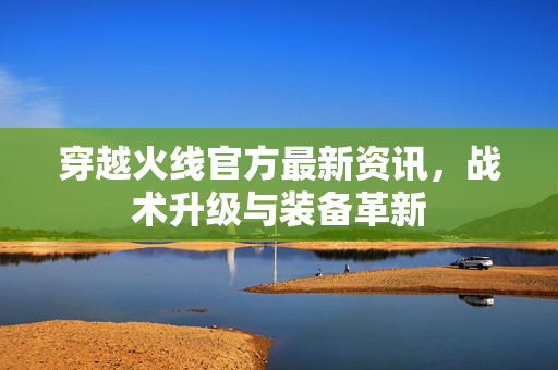 穿越火线官方最新资讯，战术升级与装备革新