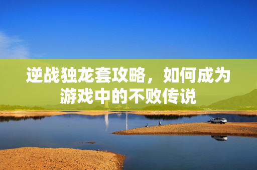 逆战独龙套攻略，如何成为游戏中的不败传说