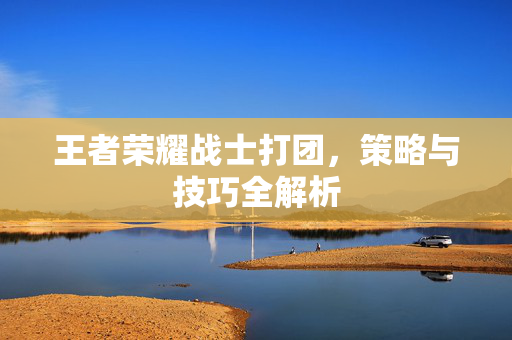 王者荣耀战士打团，策略与技巧全解析