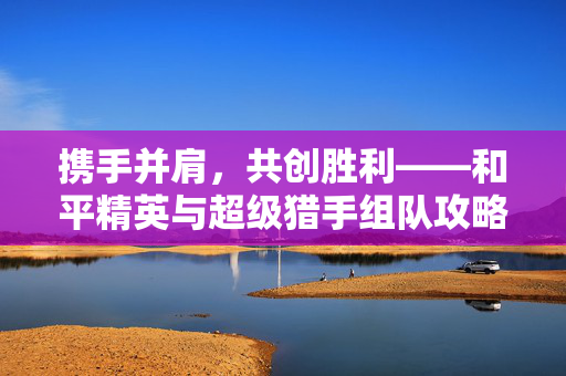 携手并肩，共创胜利——和平精英与超级猎手组队攻略