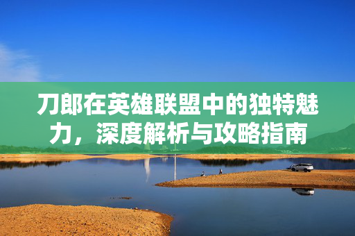 刀郎在英雄联盟中的独特魅力，深度解析与攻略指南