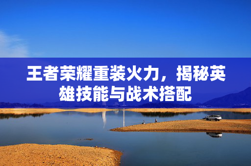 王者荣耀重装火力，揭秘英雄技能与战术搭配