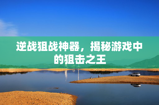 逆战狙战神器，揭秘游戏中的狙击之王