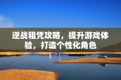 逆战租凭攻略，提升游戏体验，打造个性化角色