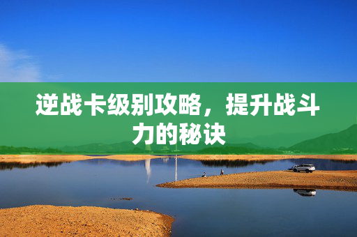 逆战卡级别攻略，提升战斗力的秘诀