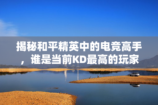 揭秘和平精英中的电竞高手，谁是当前KD最高的玩家？