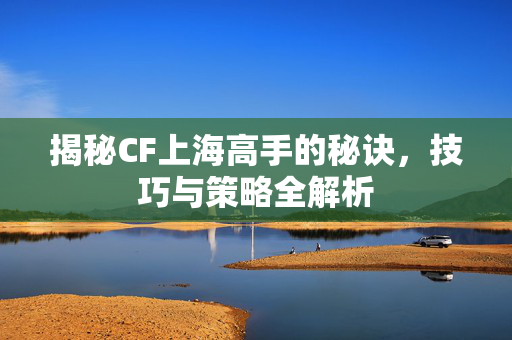 揭秘CF上海高手的秘诀，技巧与策略全解析