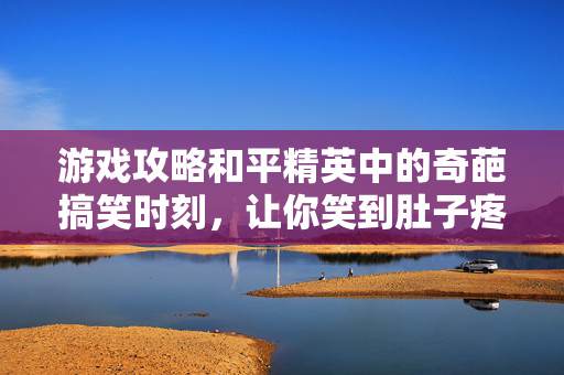游戏攻略和平精英中的奇葩搞笑时刻，让你笑到肚子疼！