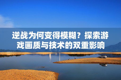 逆战为何变得模糊？探索游戏画质与技术的双重影响