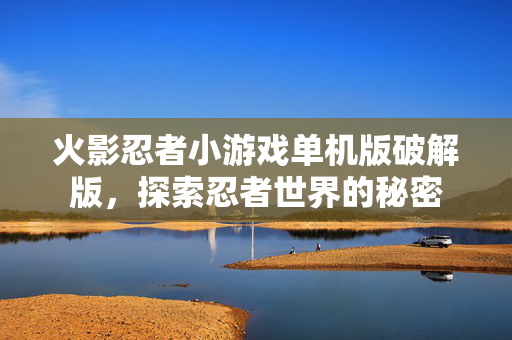 火影忍者小游戏单机版破解版，探索忍者世界的秘密