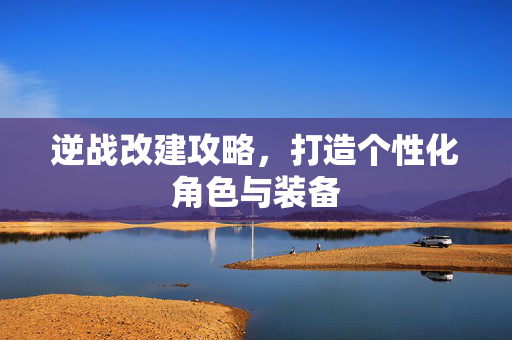 逆战改建攻略，打造个性化角色与装备