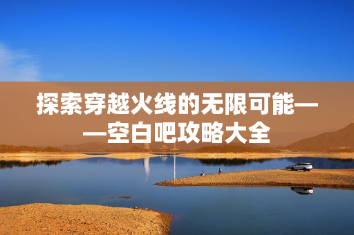 探索穿越火线的无限可能——空白吧攻略大全
