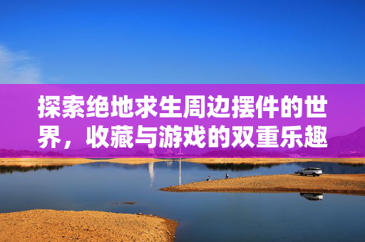 探索绝地求生周边摆件的世界，收藏与游戏的双重乐趣