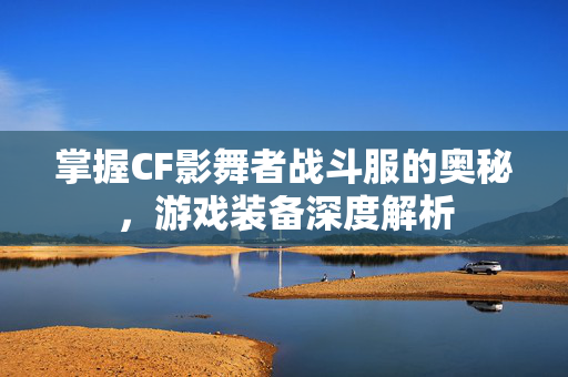 掌握CF影舞者战斗服的奥秘，游戏装备深度解析