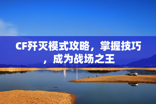CF歼灭模式攻略，掌握技巧，成为战场之王