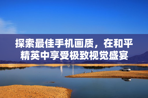 探索最佳手机画质，在和平精英中享受极致视觉盛宴