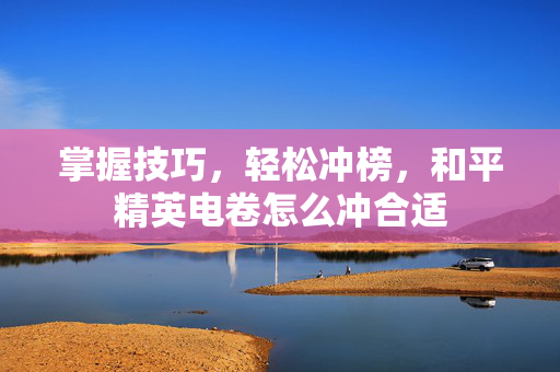 掌握技巧，轻松冲榜，和平精英电卷怎么冲合适